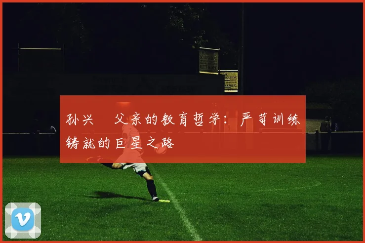孙兴慜父亲的教育哲学：严苛训练铸就的巨星之路