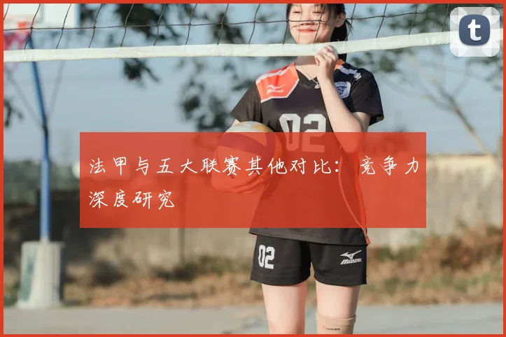 法甲与五大联赛其他对比：竞争力深度研究