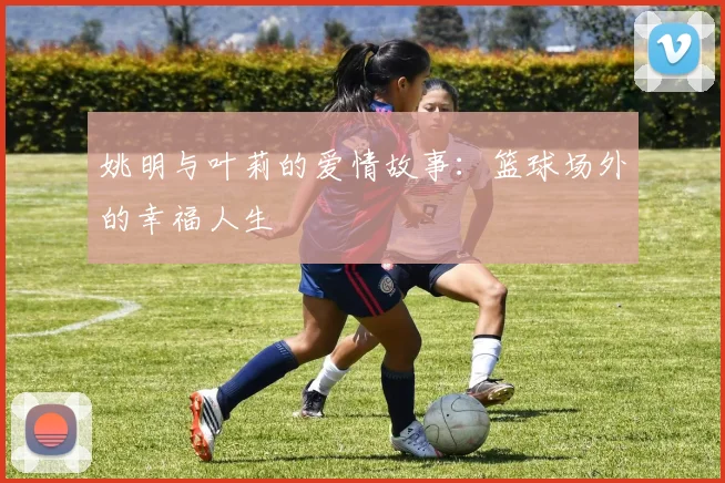 姚明与叶莉的爱情故事：篮球场外的幸福人生