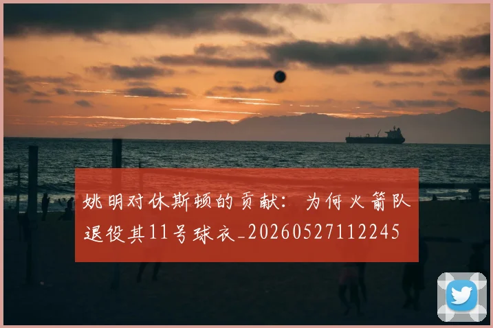 姚明对休斯顿的贡献:为何火箭队退役其11号球衣_20260527112245