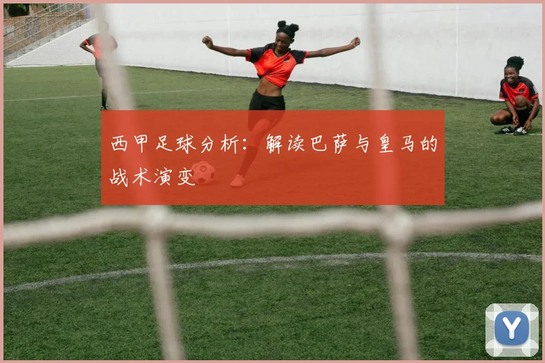 西甲足球分析：解读巴萨与皇马的战术演变
