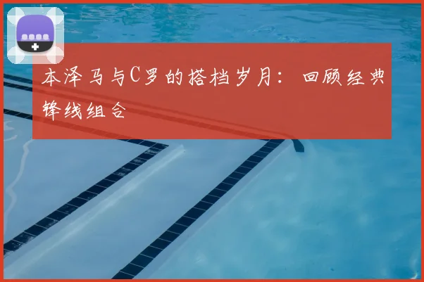 本泽马与C罗的搭档岁月：回顾经典锋线组合