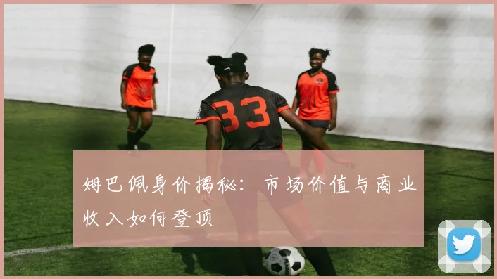 姆巴佩身价揭秘：市场价值与商业收入如何登顶