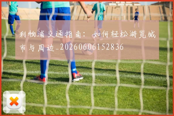 利物浦交通指南：如何轻松游览城市与周边_20260606152836