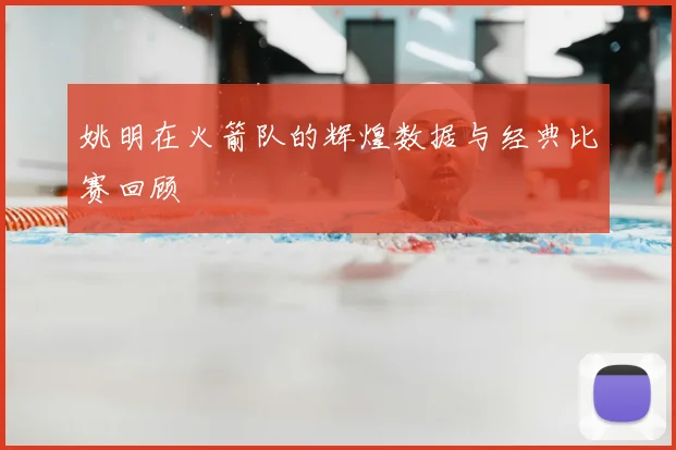 姚明在火箭队的辉煌数据与经典比赛回顾
