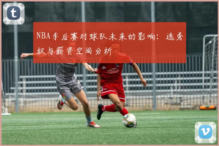 NBA季后赛对球队未来的影响：选秀权与薪资空间分析