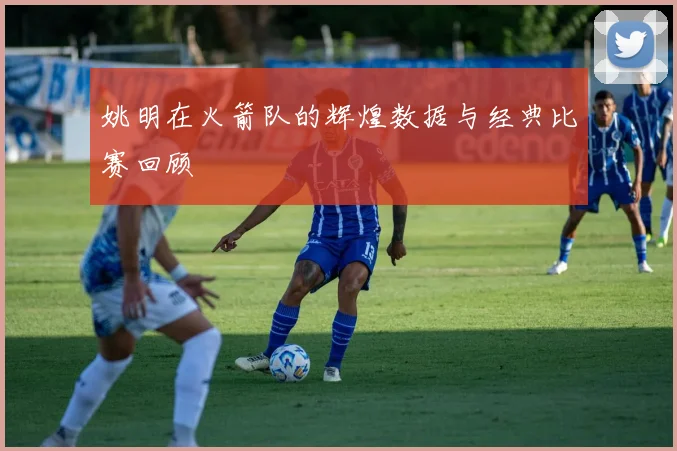 姚明在火箭队的辉煌数据与经典比赛回顾