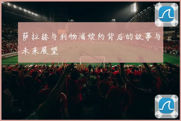 萨拉赫与利物浦续约背后的故事与未来展望