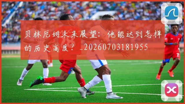 贝林厄姆未来展望：他能达到怎样的历史高度？_20260703181955