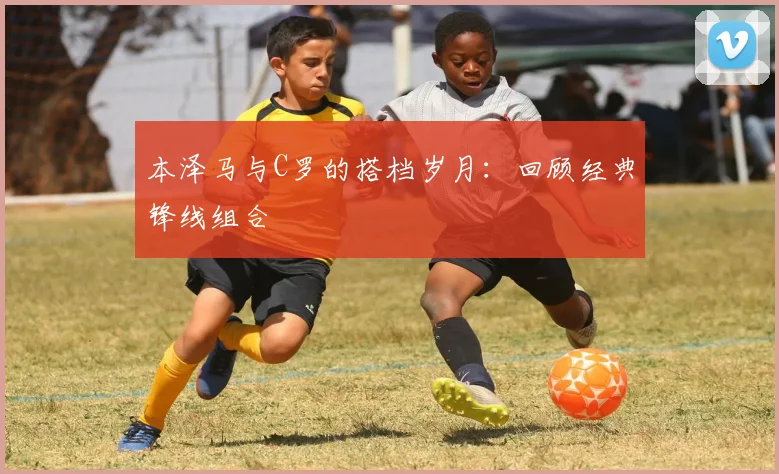 本泽马与C罗的搭档岁月：回顾经典锋线组合