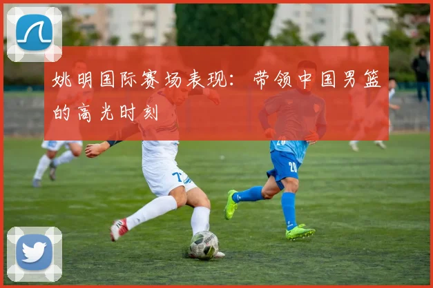 姚明国际赛场表现：带领中国男篮的高光时刻