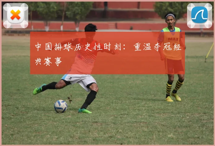 中国排球历史性时刻：重温夺冠经典赛事