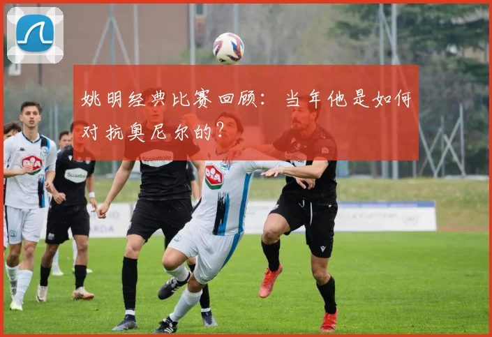 姚明经典比赛回顾：当年他是如何对抗奥尼尔的？
