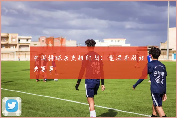 中国排球历史性时刻：重温夺冠经典赛事