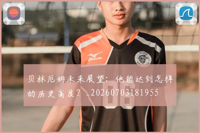 贝林厄姆未来展望：他能达到怎样的历史高度？_20260703181955