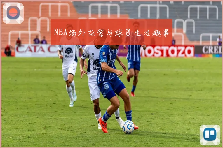 NBA场外花絮与球员生活趣事