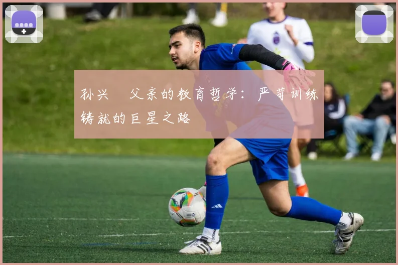 孙兴慜父亲的教育哲学：严苛训练铸就的巨星之路