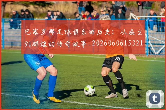 巴塞罗那足球俱乐部历史：从成立到辉煌的传奇故事_20260606153215