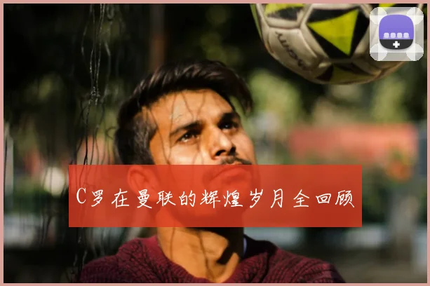 C罗在曼联的辉煌岁月全回顾