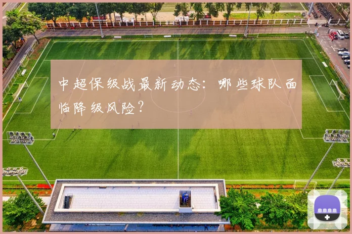 中超保级战最新动态：哪些球队面临降级风险？
