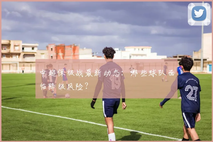 中超保级战最新动态：哪些球队面临降级风险？
