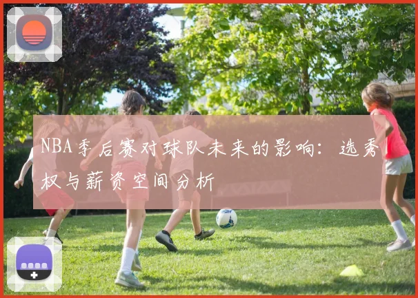 NBA季后赛对球队未来的影响：选秀权与薪资空间分析