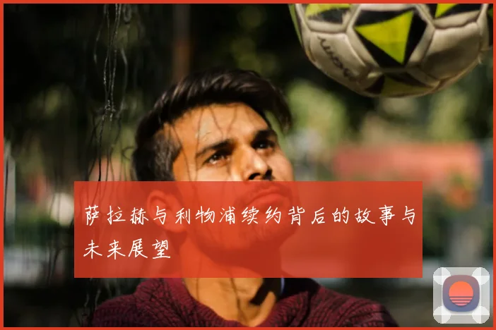 萨拉赫与利物浦续约背后的故事与未来展望