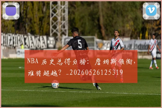 NBA 历史总得分榜：詹姆斯领衔，谁将超越？_20260526125319